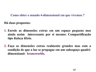 47
Como obter o mundo 4-dimensional em que vivemos ?
Há duas propostas:
1. Enrole as dimensões extras em um espaço pequeno mas
ainda assim interessante por si mesmo: Compactificação
tipo Kaluza Klein.
2. Faça as dimensões extras realmente grandes mas com a
condição de que a luz se propague em um subespaço quadri-
dimensional: braneworlds.
 