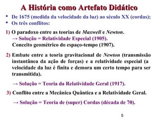 5
 De 1675 (medida da velocidade da luz) ao século XX (cordas);
 Os três conflitos:
1) O paradoxo entre as teorias de Maxwell e Newton.
→ Solução = Relatividade Especial (1905).
Conceito geométrico do espaço-tempo (1907).
A História como Artefato DidáticoA História como Artefato Didático
2) Embate entre a teoria gravitacional de Newton (transmissão
instantânea da ação de forças) e a relatividade especial (a
velocidade da luz é finita e demora um certo tempo para ser
transmitida).
→ Solução = Teoria da Relatividade Geral (1917).
3) Conflito entre a Mecânica Quântica e a Relatividade Geral.
→ Solução = Teoria de (super) Cordas (década de 70).
 