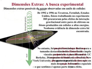54
.
Dimensões Extras: A busca experimental
Dimensões extras possíveis de serem observadas em anéis de colisão:
um gráviton escapa do nosso
mundo tri-dimensional
projetando-se para dimensões
extras resultando, em uma reação
que aparentemente não conserva
energia no mundo.
No entanto, foi possível estabelecer limites para o
tamanho destas dimensões. Estes limites impõe
vínculos na teoria de Arkani-Hamed de UC
Berkeley, Dimopoulos de Stanford, e Dvali de New
York University. Proposta: a gravidade deve agir em
mais do que as 3 dimensões espaciais
– o que sentimos é apenas parte do seu efeito.
De 1992 a 1996 no Tevatron, Fermilab, Estados
Unidos, físicos trabalhando no experimento
DØ procuraram pelos efeitos da interação
gravitacional entre pares de elétrons ou
fótons produzidos em colisões a altas energias.
Nenhuma evidência de dimensão extra foi
encontrada.
 