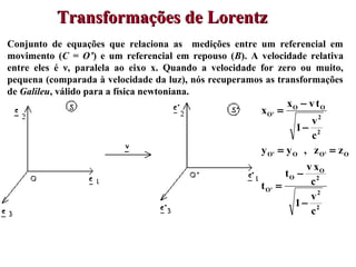 64
Conjunto de equações que relaciona as medições entre um referencial em
movimento (C = O’) e um referencial em repouso (B). A velocidade relativa
entre eles é ν, paralela ao eixo x. Quando a velocidade for zero ou muito,
pequena (comparada à velocidade da luz), nós recuperamos as transformações
de Galileu, válido para a física newtoniana.
Transformações de LorentzTransformações de Lorentz
2
2
2
O
O
'O
O'OO'O
2
2
OO
'O
c
v
1
c
xv
t
t
zz,yy
c
v
1
tvx
x
−
−
=
==
−
−
=
 