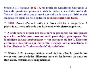 8
Século XVII, Newton (1642-1727): Teoria da Gravitação Universal. A
força da gravidade permeia a vida terrestre e a celeste. Antes de
Newton não se sabia que a maçã que cai da árvore e as órbitas dos
planetas em torno do Sol obedecem ao mesmo princípio físico.
 1860: James Maxwell unifica a força elétrica e magnética. A
previsão extraordinária de que luz é uma onda eletromagnética.
 A onda sonora requer um meio para se propagar. Natural pensar
que a luz também precisasse um meio para viajar pelo espaço: éter
luminífero (aether luminipherus = “ar portador de luz”). Elemento
estranho e misterioso que preenchia o espaço vazio, remetendo às
idéias clássicas da "quinta essência" de Aristóteles.
 Século XIX, Cauchy, Stokes, Lord Kelvin, Planck, postularam
éteres com propriedades diferentes para os fenômenos da natureza
(luz, calor, eletricidade e magnetismo).
 