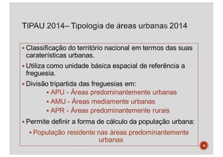 § Classificação do território nacional em termos das suas
caraterísticas urbanas.
§ Utiliza como unidade básica espacial de referência a
freguesia.
§ Divisão tripartida das freguesias em:
§ APU - Áreas predominantemente urbanas
§ AMU - Áreas mediamente urbanas
§ APR - Áreas predominantemente rurais
§ Permite definir a forma de cálculo da população urbana:
§ População residente nas áreas predominantemente
urbanas
10
 