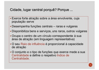 § Exerce forte atração sobre a área envolvente, cuja
população serve
§ Desempenha funções centrais – raras e vulgares
§ Disponibiliza bens e serviços, uns raros, outros vulgares
§ Ocupa o centro de um círculo correspondente à sua
área de atração (em linguagem representativa)
§ O seu Raio de influência é proporcional à capacidade
de atração
§ O conjunto e o tipo de funções que exerce mede a sua
Centralidade e define o respetivo Índice de
Centralidade.
15
 