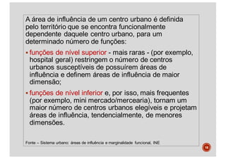 A área de influência de um centro urbano é definida
pelo território que se encontra funcionalmente
dependente daquele centro urbano, para um
determinado número de funções:
§ funções de nível superior - mais raras - (por exemplo,
hospital geral) restringem o número de centros
urbanos susceptíveis de possuírem áreas de
influência e definem áreas de influência de maior
dimensão;
§ funções de nível inferior e, por isso, mais frequentes
(por exemplo, mini mercado/mercearia), tornam um
maior número de centros urbanos elegíveis e projetam
áreas de influência, tendencialmente, de menores
dimensões.
Fonte – Sistema urbano: áreas de influência e marginalidade funcional, INE
18
 