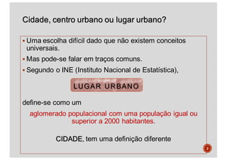 Cidade, centro urbano ou lugar urbano?
§ Uma escolha difícil dado que não existem conceitos
universais.
§ Mas pode-se falar em traços comuns.
§ Segundo o INE (Instituto Nacional de Estatística),
define-se como um
aglomerado populacional com uma população igual ou
superior a 2000 habitantes.
CIDADE, tem uma definição diferente
LUGAR URBANO
2
 
