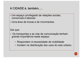 A CIDADE é, também, ...
§ Um espaço privilegiado de relações sociais,
comerciais e laborais
§ Uma área de trocas e de movimentos.
Daí que:
§ Os transportes e as vias de comunicação tenham
grande importância neste espaço:
§ Respondem à necessidade de mobilidade
§ Incidem na distribuição dos usos do solo urbano.
21
 