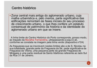 Centro histórico
§ Zona central mais antiga do aglomerado urbano, cuja
malha urbanística e, pelo menos, parte significativa das
edificações remontam às fases iniciais do seu processo
de crescimento urbano, o que lhes confere um estatuto
consensual de património da história e da identidade do
aglomerado urbano em que se insere.
A linha limite do Centro Histórico do Porto corresponde, grosso modo,
ao traçado da Muralha Fernandina, ultrapassando-a aqui e ali,
conforme se constata na imagem pela linha verde (diapositivo nº24)
As freguesias que se inscrevem nestes limites são a de S. Nicolau na
sua totalidade, grande parte da Freguesia da Sé, parte significativa da
Freguesia da Vitória, uma pequena parte da grande Freguesia de
Miragaia e uma parte residual de Santo Ildefonso referente ao lado Sul
da Rua 31 de Janeiro.
22
 