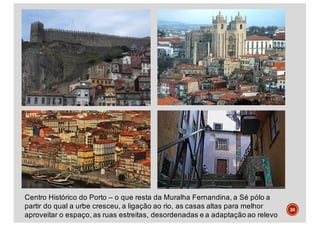 24
Centro Histórico do Porto – o que resta da Muralha Fernandina, a Sé pólo a
partir do qual a urbe cresceu, a ligação ao rio, as casas altas para melhor
aproveitar o espaço, as ruas estreitas, desordenadas e a adaptação ao relevo
 