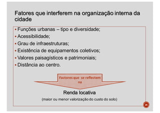 Fatores que interferem na organização interna da
cidade
§ Funções urbanas – tipo e diversidade;
§ Acessibilidade;
§ Grau de infraestruturas;
§ Existência de equipamentos coletivos;
§ Valores paisagísticos e patrimoniais;
§ Distância ao centro.
Renda locativa
(maior ou menor valorização do custo do solo)
25
 