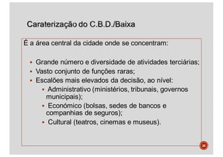 É a área central da cidade onde se concentram:
§ Grande número e diversidade de atividades terciárias;
§ Vasto conjunto de funções raras;
§ Escalões mais elevados da decisão, ao nível:
§ Administrativo (ministérios, tribunais, governos
municipais);
§ Económico (bolsas, sedes de bancos e
companhias de seguros);
§ Cultural (teatros, cinemas e museus).
26
 