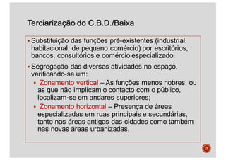 Terciarização do C.B.D./Baixa
§ Substituição das funções pré-existentes (industrial,
habitacional, de pequeno comércio) por escritórios,
bancos, consultórios e comércio especializado.
§ Segregação das diversas atividades no espaço,
verificando-se um:
§ Zonamento vertical – As funções menos nobres, ou
as que não implicam o contacto com o público,
localizam-se em andares superiores;
§ Zonamento horizontal – Presença de áreas
especializadas em ruas principais e secundárias,
tanto nas áreas antigas das cidades como também
nas novas áreas urbanizadas.
27
 