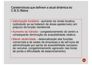 Caraterísticas que definem a atual dinâmica do
C.B.D./Baixa
§ Valorização fundiária - aumento da renda locativa,
(sobretudo se se tratarem de áreas apetecíveis) em
prejuízo da função residencial.
§ Aumento do trânsito - congestionamento do centro e
consequente diminuição da acessibilidade relativa.
§ Menor atratividade - deslocalização das funções
comerciais e de sedes de empresas e de serviços de
administração por perda de acessibilidade (excesso
de veículos, congestionamento agravado nas horas
de ponta e dificuldade de estacionamento).
28
 