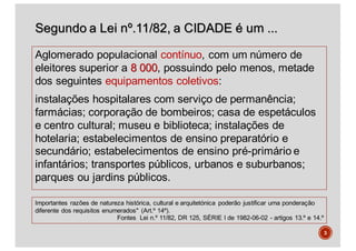 Segundo a Lei nº.11/82, a CIDADE é um ...
Aglomerado populacional contínuo, com um número de
eleitores superior a 8 000, possuindo pelo menos, metade
dos seguintes equipamentos coletivos:
instalações hospitalares com serviço de permanência;
farmácias; corporação de bombeiros; casa de espetáculos
e centro cultural; museu e biblioteca; instalações de
hotelaria; estabelecimentos de ensino preparatório e
secundário; estabelecimentos de ensino pré-primário e
infantários; transportes públicos, urbanos e suburbanos;
parques ou jardins públicos.
3
Importantes razões de natureza histórica, cultural e arquitetónica poderão justificar uma ponderação
diferente dos requisitos enumerados" (Art.º 14º).
Fontes Lei n.º 11/82, DR 125, SÉRIE I de 1982-06-02 - artigos 13.º e 14.º
 