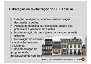Estratégias de revitalização do C.B.D./Baixa
30
§ Criação de espaços pedonais - ruas e praças
destinadas a peões.
§ Adoção de medidas de reabilitação urbana que
potenciem a afluência de turistas.
§ Implementação de um sistema de transportes mais
eficiente;
§ Renovação do edificado
e a atração de novas
atividades;
§ Implementação de
programas de
revitalização do comércio.
Pátio Luso – Reabilitação Urbana no Porto
 