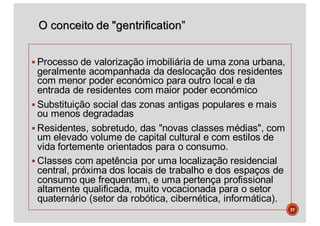O conceito de "gentrification”
§ Processo de valorização imobiliária de uma zona urbana,
geralmente acompanhada da deslocação dos residentes
com menor poder económico para outro local e da
entrada de residentes com maior poder económico
§ Substituição social das zonas antigas populares e mais
ou menos degradadas
§ Residentes, sobretudo, das "novas classes médias", com
um elevado volume de capital cultural e com estilos de
vida fortemente orientados para o consumo.
§ Classes com apetência por uma localização residencial
central, próxima dos locais de trabalho e dos espaços de
consumo que frequentam, e uma pertença profissional
altamente qualificada, muito vocacionada para o setor
quaternário (setor da robótica, cibernética, informática).
31
 