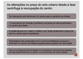 33
As alterações no preço do solo urbano desde a fase
centrífuga à reocupação do centro
Os valores do solo diminuem do centro para a periferia da cidade
O movimento em direção à periferia cria áreas de desinvestimento
no centro da cidade
A noção de que um “maior e melhor uso” pode revalorizar o preço do
solo no centro atrai investidores
Empresários da construção civil e novos investidores começam a
reinvestir no centro da cidade atraídos pelos projetos de renovação
Uma nova classe de jovens ligados à sociedade do conhecimento adeptos
da vida urbana fixam-se no centro, num movimento de volta à cidade
 