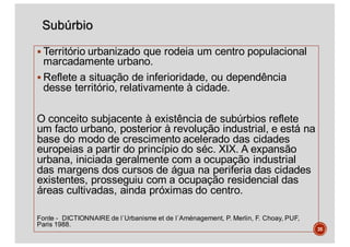 Subúrbio
§ Território urbanizado que rodeia um centro populacional
marcadamente urbano.
§ Reflete a situação de inferioridade, ou dependência
desse território, relativamente à cidade.
O conceito subjacente à existência de subúrbios reflete
um facto urbano, posterior à revolução industrial, e está na
base do modo de crescimento acelerado das cidades
europeias a partir do princípio do séc. XIX. A expansão
urbana, iniciada geralmente com a ocupação industrial
das margens dos cursos de água na periferia das cidades
existentes, prosseguiu com a ocupação residencial das
áreas cultivadas, ainda próximas do centro.
Fonte - DICTIONNAIRE de l`Urbanisme et de l`Aménagement, P. Merlin, F. Choay, PUF,
Paris 1988.
35
 
