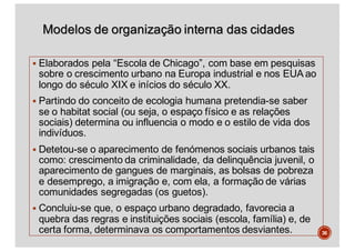 Modelos de organização interna das cidades
§ Elaborados pela “Escola de Chicago”, com base em pesquisas
sobre o crescimento urbano na Europa industrial e nos EUA ao
longo do século XIX e inícios do século XX.
§ Partindo do conceito de ecologia humana pretendia-se saber
se o habitat social (ou seja, o espaço físico e as relações
sociais) determina ou influencia o modo e o estilo de vida dos
indivíduos.
§ Detetou-se o aparecimento de fenómenos sociais urbanos tais
como: crescimento da criminalidade, da delinquência juvenil, o
aparecimento de gangues de marginais, as bolsas de pobreza
e desemprego, a imigração e, com ela, a formação de várias
comunidades segregadas (os guetos).
§ Concluiu-se que, o espaço urbano degradado, favorecia a
quebra das regras e instituições sociais (escola, família) e, de
certa forma, determinava os comportamentos desviantes. 36
 