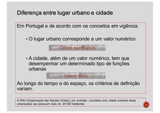 Diferença entre lugar urbano e cidade
Em Portugal e de acordo com os conceitos em vigência:
§ O lugar urbano corresponde a um valor numérico
§ A cidade, além de um valor numérico, tem que
desempenhar um determinado tipo de funções
urbanas
Ao longo do tempo e do espaço, os critérios de definição
variam.
4
A ONU (Organização das Nações Unidas), por exemplo, considera uma cidade somente áreas
urbanizadas que possuam mais de 20 000 habitantes
Critério quantitativo
Critério misto
 