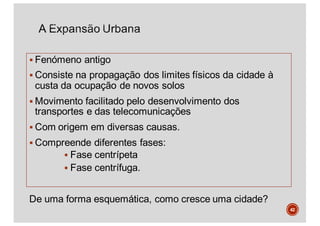 § Fenómeno antigo
§ Consiste na propagação dos limites físicos da cidade à
custa da ocupação de novos solos
§ Movimento facilitado pelo desenvolvimento dos
transportes e das telecomunicações
§ Com origem em diversas causas.
§ Compreende diferentes fases:
§ Fase centrípeta
§ Fase centrífuga.
42
De uma forma esquemática, como cresce uma cidade?
 