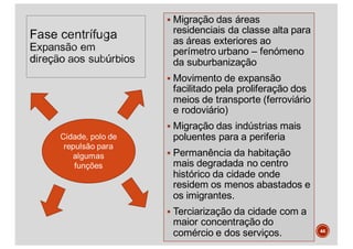§ Migração das áreas
residenciais da classe alta para
as áreas exteriores ao
perímetro urbano – fenómeno
da suburbanização
§ Movimento de expansão
facilitado pela proliferação dos
meios de transporte (ferroviário
e rodoviário)
§ Migração das indústrias mais
poluentes para a periferia
§ Permanência da habitação
mais degradada no centro
histórico da cidade onde
residem os menos abastados e
os imigrantes.
§ Terciarização da cidade com a
maior concentração do
comércio e dos serviços. 44
 