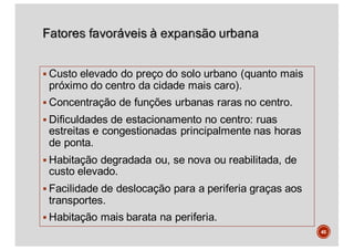 § Custo elevado do preço do solo urbano (quanto mais
próximo do centro da cidade mais caro).
§ Concentração de funções urbanas raras no centro.
§ Dificuldades de estacionamento no centro: ruas
estreitas e congestionadas principalmente nas horas
de ponta.
§ Habitação degradada ou, se nova ou reabilitada, de
custo elevado.
§ Facilidade de deslocação para a periferia graças aos
transportes.
§ Habitação mais barata na periferia.
45
 