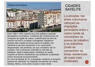 Localizadas nas
áreas suburbanas
reforçam as
migrações
pendulares entre o
centro (onde se
concentram os
postos de trabalho)
e os subúrbios
(onde se
concentram as
áreas residenciais
de custo mais
moderado) 46
Cidade da Amadora
Entre 1950 e 1970, assistiu-se a uma autêntica explosão
demográfica na Amadora. A melhoria das infraestruturas de
transporte da região de Lisboa, a eletrificação da linha de
caminho de ferro e os largos contingentes migratórios
atraídos pela criação de novos postos de trabalho nas
indústrias e serviços conduziram a um crescimento
desgovernado nas periferias, em que a Amadora não foi
exceção. Com a escassez verificada no mercado da
habitação, aliada à especulação imobiliária na capital,
surgiram os bairros clandestinos que acolheram a população
menos favorecida economicamente.
No início da década de 70, a população residente na Amadora
baseava-se sobretudo na imigração proveniente de Lisboa,
Alentejo, Beiras, zona centro do país e Cabo Verde .
 