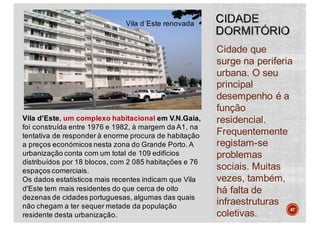 Cidade que
surge na periferia
urbana. O seu
principal
desempenho é a
função
residencial.
Frequentemente
registam-se
problemas
sociais. Muitas
vezes, também,
há falta de
infraestruturas
coletivas.
47
Vila d'Este, um complexo habitacional em V.N.Gaia,
foi construída entre 1976 e 1982, à margem da A1, na
tentativa de responder à enorme procura de habitação
a preços económicos nesta zona do Grande Porto. A
urbanização conta com um total de 109 edifícios
distribuídos por 18 blocos, com 2 085 habitações e 76
espaços comerciais.
Os dados estatísticos mais recentes indicam que Vila
d'Este tem mais residentes do que cerca de oito
dezenas de cidades portuguesas, algumas das quais
não chegam a ter sequer metade da população
residente desta urbanização.
Vila d´Este renovada
 