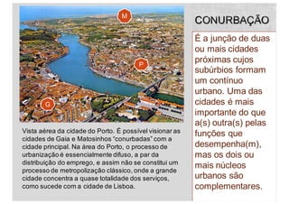 É a junção de duas
ou mais cidades
próximas cujos
subúrbios formam
um contínuo
urbano. Uma das
cidades é mais
importante do que
a(s) outra(s) pelas
funções que
desempenha(m),
mas os dois ou
mais núcleos
urbanos são
complementares.48
Vista aérea da cidade do Porto. É possível visionar as
cidades de Gaia e Matosinhos “conurbadas” com a
cidade principal. Na área do Porto, o processo de
urbanização é essencialmente difuso, a par da
distribuição do emprego, e assim não se constitui um
processo de metropolização clássico, onde a grande
cidade concentra a quase totalidade dos serviços,
como sucede com a cidade de Lisboa.
G
P
M
 