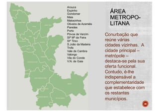 Conurbação que
reúne várias
cidades vizinhas. A
cidade principal –
metrópole –
destaca-se pela sua
oferta funcional.
Contudo, é-lhe
indispensável a
complementaridade
que estabelece com
os restantes
municípios.
49
Arouca
Espinho
Gondomar
Maia
Matosinhos
Oliveira de Azeméis
Paredes
Porto
Póvoa de Varzim
Stª Mª da Feira
Stº Tirso
S.João da Madeira
Trofa
Vale de Cambra
Valongo
Vila do Conde
V.N. de Gaia
 