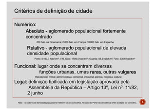 Critérios de definição de cidade
Numérico:
Absoluto - aglomerado populacional fortemente
concentrado
250 hab. na Dinamarca; 2 000 hab. em França; 10 000 hab. em Espanha
Relativo - aglomerado populacional de elevada
densidade populacional
Porto: 5 493,3 hab/km²; V.N. Gaia: 1799,5 hab/km²; Guarda: 58,3 hab/km²; Faro: 308,6 hab/km²
Funcional: lugar onde se concentram diversas
funções urbanas, umas raras, outras vulgares
Residencial, militar, administrativa, comercial, industrial, política, religiosa, cultural
Legal: definição tipificada em legislação aprovada pela
Assembleia da República – Artigo 13º, Lei nº. 11/82,
2 junho
5Nota – os valores de densidade populacional referem-se aos concelhos. No caso do Porto há coincidência entre a cidade e o concelho.
 