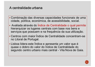 A centralidade urbana
§ Combinação das diversas capacidades funcionais de uma
cidade, política, económica, de acessibilidade, social.
§ Avaliada através do Índice de Centralidade o qual permite
hierarquizar os lugares centrais com base nos bens e
serviços que possuem e na frequência da sua utilização.
§ Centros com maior Índice de Centralidade concentram-se
no Litoral de Portugal.
§ Lisboa lidera este Índice e apresenta um valor que é
quase o dobro do valor do Índice de Centralidade do
segundo centro urbano mais central - Vila Nova de Gaia.
51
 