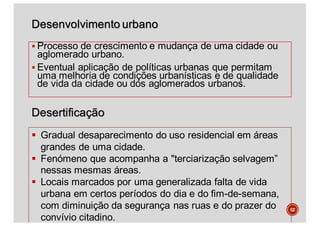 Desenvolvimento urbano
§ Processo de crescimento e mudança de uma cidade ou
aglomerado urbano.
§ Eventual aplicação de políticas urbanas que permitam
uma melhoria de condições urbanísticas e de qualidade
de vida da cidade ou dos aglomerados urbanos.
52
§ Gradual desaparecimento do uso residencial em áreas
grandes de uma cidade.
§ Fenómeno que acompanha a "terciarização selvagem”
nessas mesmas áreas.
§ Locais marcados por uma generalizada falta de vida
urbana em certos períodos do dia e do fim-de-semana,
com diminuição da segurança nas ruas e do prazer do
convívio citadino.
Desertificação
 