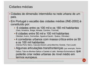 § Cidades de dimensão intermédia na rede urbana de um
país.
§ Em Portugal o escalão das cidades médias (INE-2002) é
constituído por:
§ 6 cidades entre os 100 mil e os 180 mil habitantes
(Gaia, Amadora, Braga, Almada, Coimbra, Funchal)
§ 6 cidades entre 50 mil e 100 mil habitantes
(Setúbal, Aveiro, Guimarães, Agualva-Cacém. Queluz, Odivelas)
§ 4 corredores urbanos com massa crítica entre os 50
e os 100 mil habitantes
(Oeiras-Porto Salvo, Cascais-Estoril, Leiria-Marinha Grande, Faro-Loulé)
§ Algumas articulações transfronteiriças (por exemplo: Norte-
Galiza; Trás-os-Montes-Galiza e Castela e Leão; Alentejo-Extremadura) que
poderão criar redes urbanas de nível médio em
termos europeus.
54
http://www.portaldahabitacao.pt/pt/portal/glossario/consultaGlossarioList.jsp
 