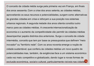 O conceito de cidade média surge pela primeira vez em França, em finais
dos anos sessenta. Com a crise dos anos setenta, as cidades médias,
aproveitando os seus recursos e potencialidades, surgem como alternativas
às grandes cidades em crise e reforçam a sua posição nos sistemas
urbanos regionais. A segunda metade dos anos oitenta constitui outro
marco para as cidades médias. A crescente internacionalização da
economia e o aumento da competitividade vão permitir às cidades médias
desempenhar papéis distintos dos anteriores. Surge o conceito de cidade
intermédia, conceito que tem por base os pressupostos que definem "meio
inovador" ou "território rede". Com os anos noventa emerge a noção de
cidade sustentável, que conferiu às cidades médias um novo quadro de
potencialidades mas, também, de exigências face a um sistema económico
cada vez mais competitivo e globalizado, dando lugar a novas formas de
exclusão económica, social e cultural, particularmente visíveis nas cidades55
 