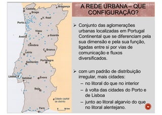 A REDE URBANA – QUE
CONFIGURAÇÃO?
Ø Conjunto das aglomerações
urbanas localizadas em Portugal
Continental que se diferenciam pela
sua dimensão e pela sua função,
ligadas entre si por vias de
comunicação e fluxos
diversificados.
Ø com um padrão de distribuição
irregular, mais cidades:
– no litoral do que no interior
– à volta das cidades do Porto e
de Lisboa
– junto ao litoral algarvio do que
no litoral alentejano. 56
 