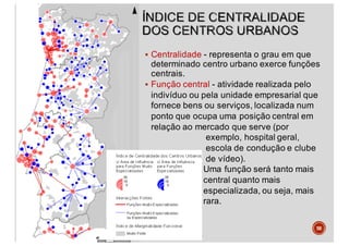 § Centralidade - representa o grau em que
determinado centro urbano exerce funções
centrais.
§ Função central - atividade realizada pelo
indivíduo ou pela unidade empresarial que
fornece bens ou serviços, localizada num
ponto que ocupa uma posição central em
relação ao mercado que serve (por
exemplo, hospital geral,
escola de condução e clube
de vídeo).
Uma função será tanto mais
central quanto mais
especializada, ou seja, mais
rara.
58
 