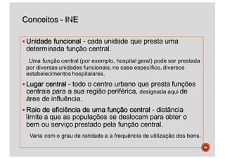 § Unidade funcional - cada unidade que presta uma
determinada função central.
Uma função central (por exemplo, hospital geral) pode ser prestada
por diversas unidades funcionais, no caso específico, diversos
estabelecimentos hospitalares.
§ Lugar central - todo o centro urbano que presta funções
centrais para a sua região periférica, designada aqui de
área de influência.
§ Raio de eficiência de uma função central - distância
limite a que as populações se deslocam para obter o
bem ou serviço prestado pela função central.
Varia com o grau de raridade e a frequência de utilização dos bens.
59
 