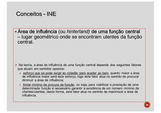 § Área de influência (ou hinterland) de uma função central
– lugar geométrico onde se encontram utentes da função
central.
Ø Na teoria, a área de influência de uma função central depende dos seguintes fatores
que atuam em sentidos opostos:
Ø esforço que se pode exigir ao cidadão para aceder ao bem, quanto maior a área
de influência maior será este esforço, logo este fator atua no sentido de procurar
diminuir a área de influência;
Ø limiar mínimo de procura da função, ou seja, para viabilizar a prestação de uma
determinada função é necessário garantir a existência de um número mínimo de
clientes/utentes; desta forma, este fator atua no sentido de maximizar a área de
influência.
60
 