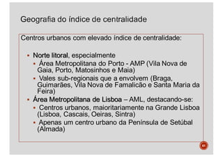 Centros urbanos com elevado índice de centralidade:
§ Norte litoral, especialmente
§ Área Metropolitana do Porto - AMP (Vila Nova de
Gaia, Porto, Matosinhos e Maia)
§ Vales sub-regionais que a envolvem (Braga,
Guimarães, Vila Nova de Famalicão e Santa Maria da
Feira)
§ Área Metropolitana de Lisboa – AML, destacando-se:
§ Centros urbanos, maioritariamente na Grande Lisboa
(Lisboa, Cascais, Oeiras, Sintra)
§ Apenas um centro urbano da Península de Setúbal
(Almada)
61
 