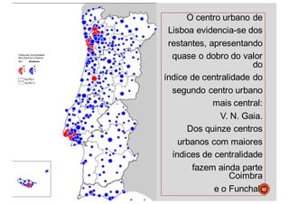 O centro urbano de
Lisboa evidencia-se dos
restantes, apresentando
quase o dobro do valor
do
índice de centralidade do
segundo centro urbano
mais central:
V. N. Gaia.
Dos quinze centros
urbanos com maiores
índices de centralidade
fazem ainda parte
Coimbra
e o Funchal.62
 