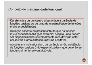 § Caraterística de um centro urbano face à carência de
funções básicas ou de grau de marginalidade de funções
muito especializadas
§ distinção assente no pressuposto de que as funções
muito especializadas (por exemplo: hospital) não podem
ser disponibilizadas universalmente mas deverão estar
acessíveis a uma distância máxima aceitável.
§ constitui um indicador claro de carência a não existência
de funções básicas (não especializadas), que deverão ser
tendencialmente universalizáveis.
64
 