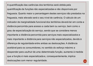 A quantificação das carências dos territórios será obtida pela
quantificação de funções não especializadas e não disponíveis por
freguesia. Quanto maior a percentagem destes serviços não prestados na
freguesia, mais elevado será o seu nível de carência. O cálculo de um
indicador de marginalidade funcional dos territórios deverá ter em conta a
distância percorrida para acesso a cada bem ou serviço, bem como o
grau de especialização do serviço, sendo que se considera menos
importante a distância percorrida para serviços mais especializados e
mais importante a distância para serviços não especializados, devido à
diferença de regularidade entre ambas as deslocações. A distância
aceitável para os consumidores, no sentido do esforço máximo a
despender para usufruir de uma determinada função, aumenta à medida
que a função é mais especializada e, consequentemente, implica
deslocações com menor regularidade. 65
 