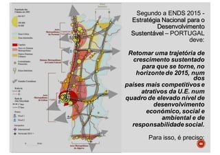 Segundo a ENDS 2015 -
Estratégia Nacional para o
Desenvolvimento
Sustentável – PORTUGAL
deve:
Retomar uma trajetória de
crescimento sustentado
para que se torne, no
horizonte de 2015, num
dos
países mais competitivos e
atrativos da U.E. num
quadro de elevado nível de
desenvolvimento
económico, social e
ambiental e de
responsabilidade social.
Para isso, é preciso:
68
 