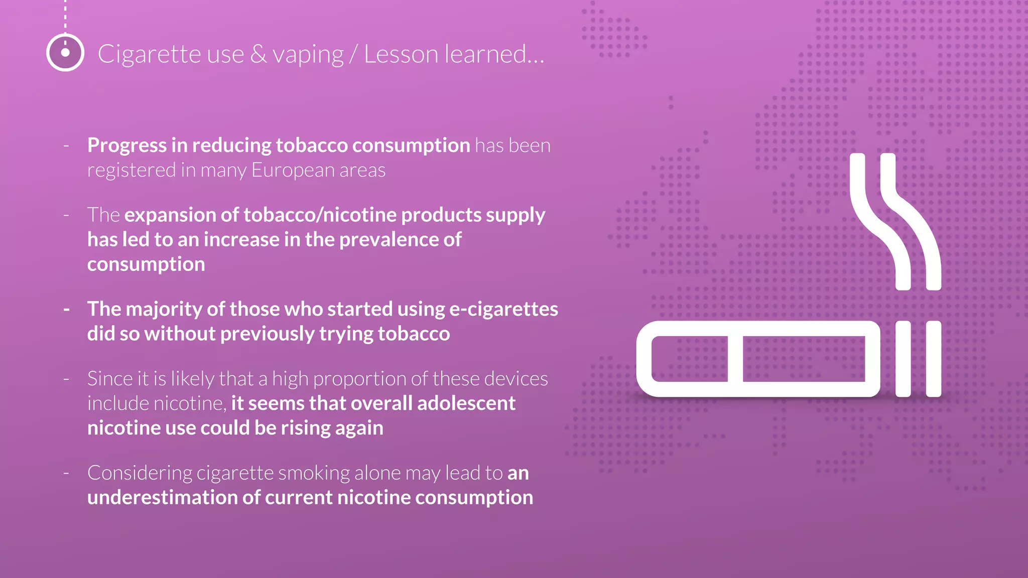 - Progress in reducing tobacco consumption has been
registered in many European areas
- The expansion of tobacco/nicotine products supply
has led to an increase in the prevalence of
consumption
- The majority of those who started using e-cigarettes
did so without previously trying tobacco
- Since it is likely that a high proportion of these devices
include nicotine, it seems that overall adolescent
nicotine use could be rising again
- Considering cigarette smoking alone may lead to an
underestimation of current nicotine consumption
Cigarette use & vaping / Lesson learned…
 