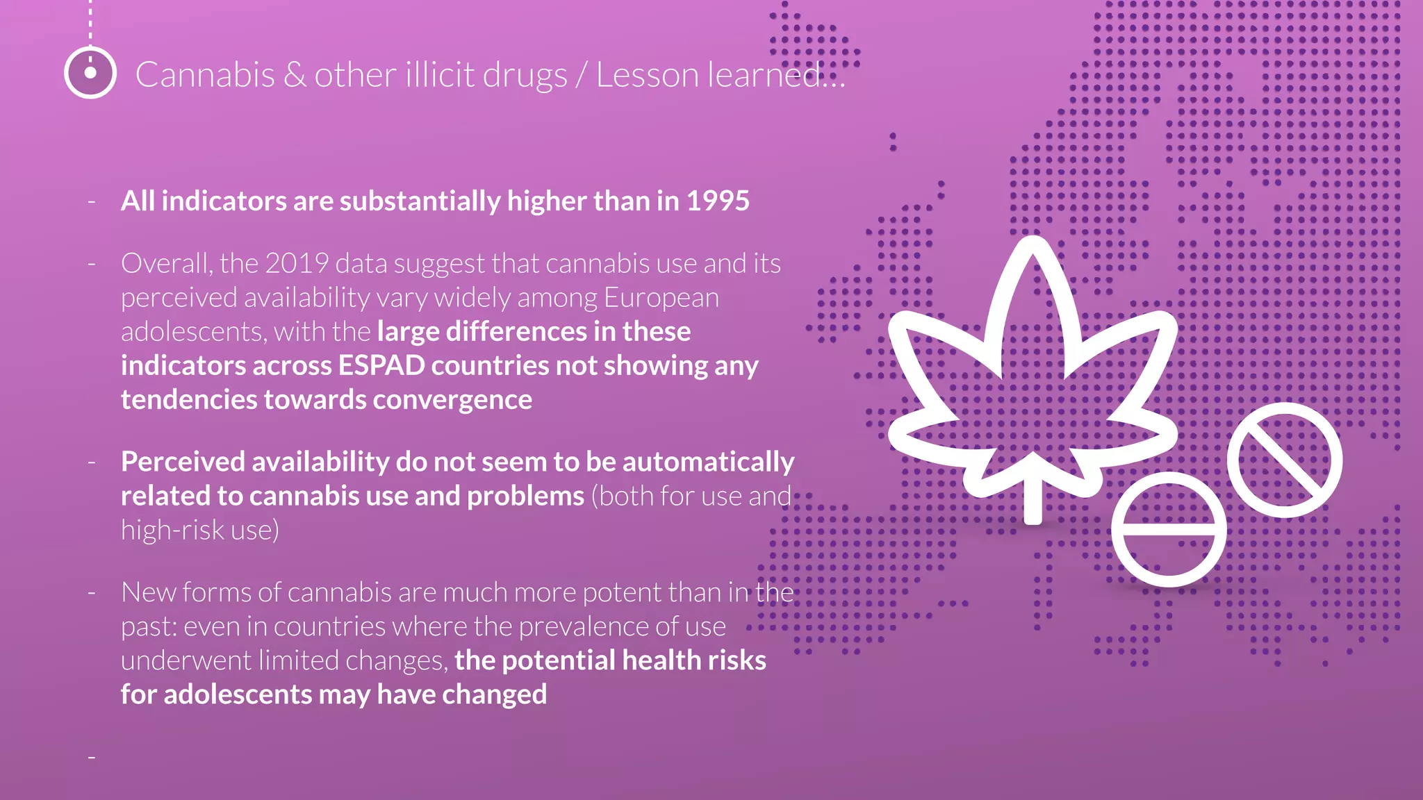 - All indicators are substantially higher than in 1995
- Overall, the 2019 data suggest that cannabis use and its
perceived availability vary widely among European
adolescents, with the large differences in these
indicators across ESPAD countries not showing any
tendencies towards convergence
- Perceived availability do not seem to be automatically
related to cannabis use and problems (both for use and
high-risk use)
- New forms of cannabis are much more potent than in the
past: even in countries where the prevalence of use
underwent limited changes, the potential health risks
for adolescents may have changed
-
Cannabis & other illicit drugs / Lesson learned…
 