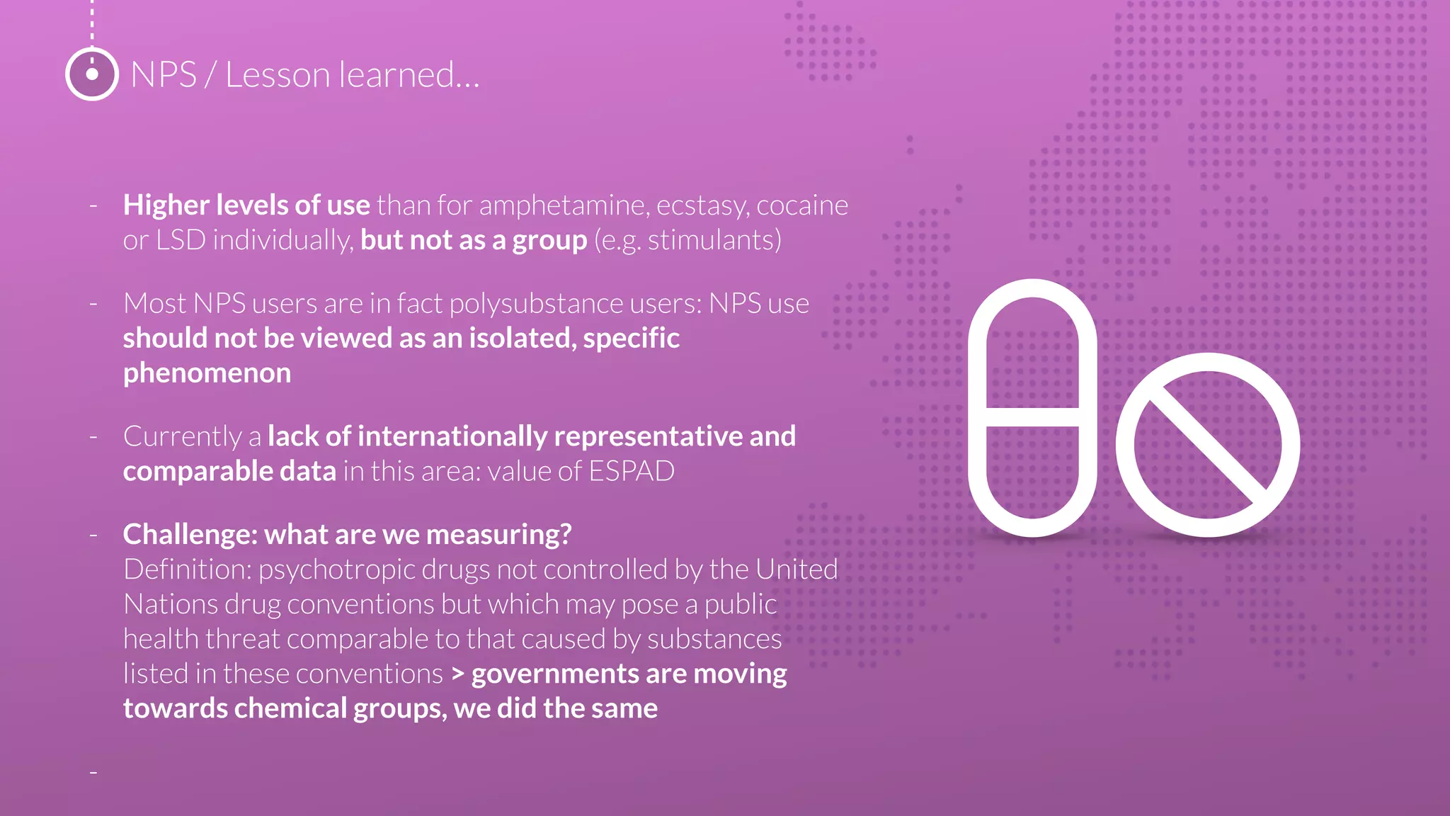 - Higher levels of use than for amphetamine, ecstasy, cocaine
or LSD individually, but not as a group (e.g. stimulants)
- Most NPS users are in fact polysubstance users: NPS use
should not be viewed as an isolated, specific
phenomenon
- Currently a lack of internationally representative and
comparable data in this area: value of ESPAD
- Challenge: what are we measuring?
Definition: psychotropic drugs not controlled by the United
Nations drug conventions but which may pose a public
health threat comparable to that caused by substances
listed in these conventions > governments are moving
towards chemical groups, we did the same
-
NPS / Lesson learned…
 
