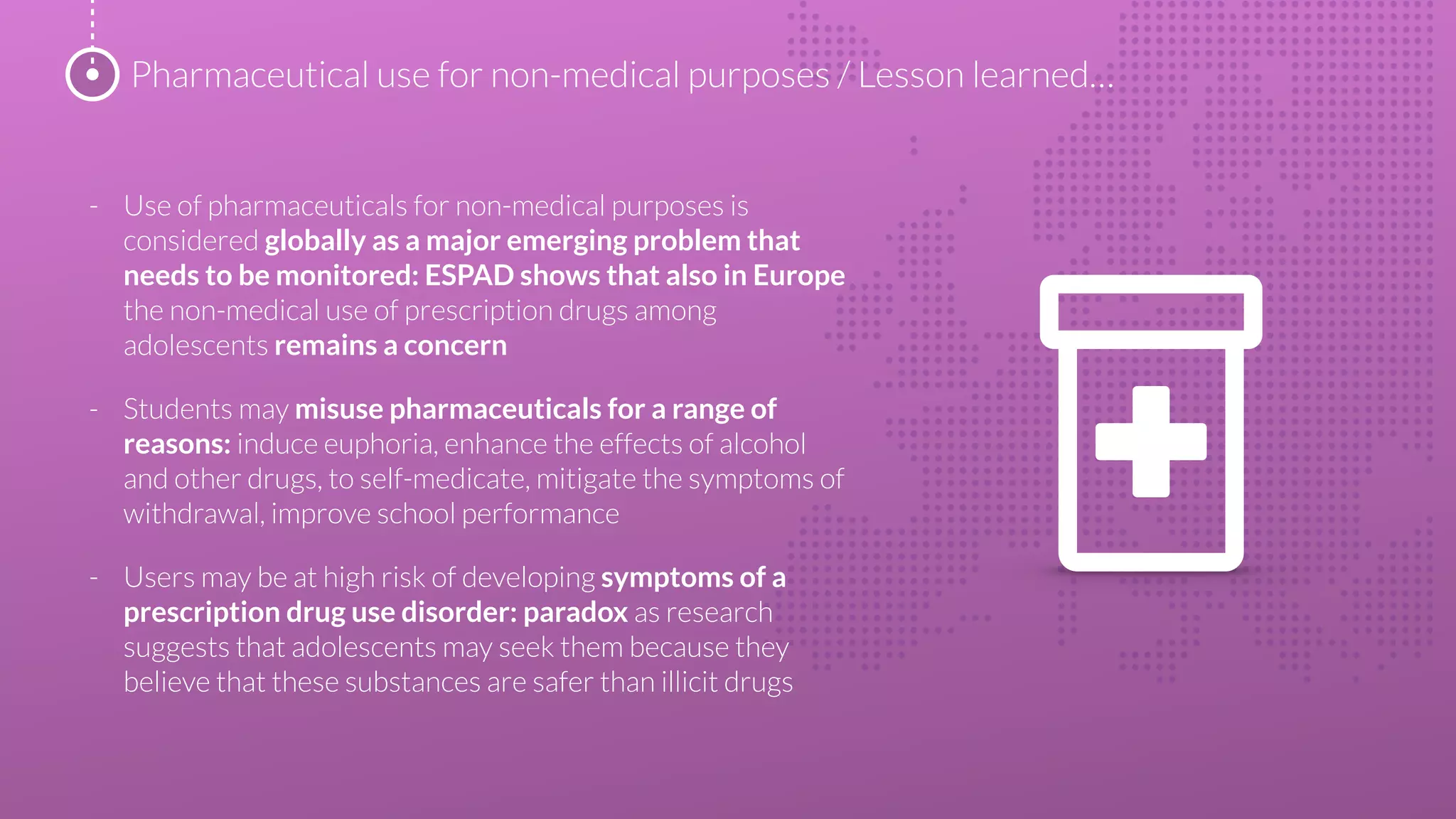 - Use of pharmaceuticals for non-medical purposes is
considered globally as a major emerging problem that
needs to be monitored: ESPAD shows that also in Europe
the non-medical use of prescription drugs among
adolescents remains a concern
- Students may misuse pharmaceuticals for a range of
reasons: induce euphoria, enhance the effects of alcohol
and other drugs, to self-medicate, mitigate the symptoms of
withdrawal, improve school performance
- Users may be at high risk of developing symptoms of a
prescription drug use disorder: paradox as research
suggests that adolescents may seek them because they
believe that these substances are safer than illicit drugs
Pharmaceutical use for non-medical purposes / Lesson learned…
 