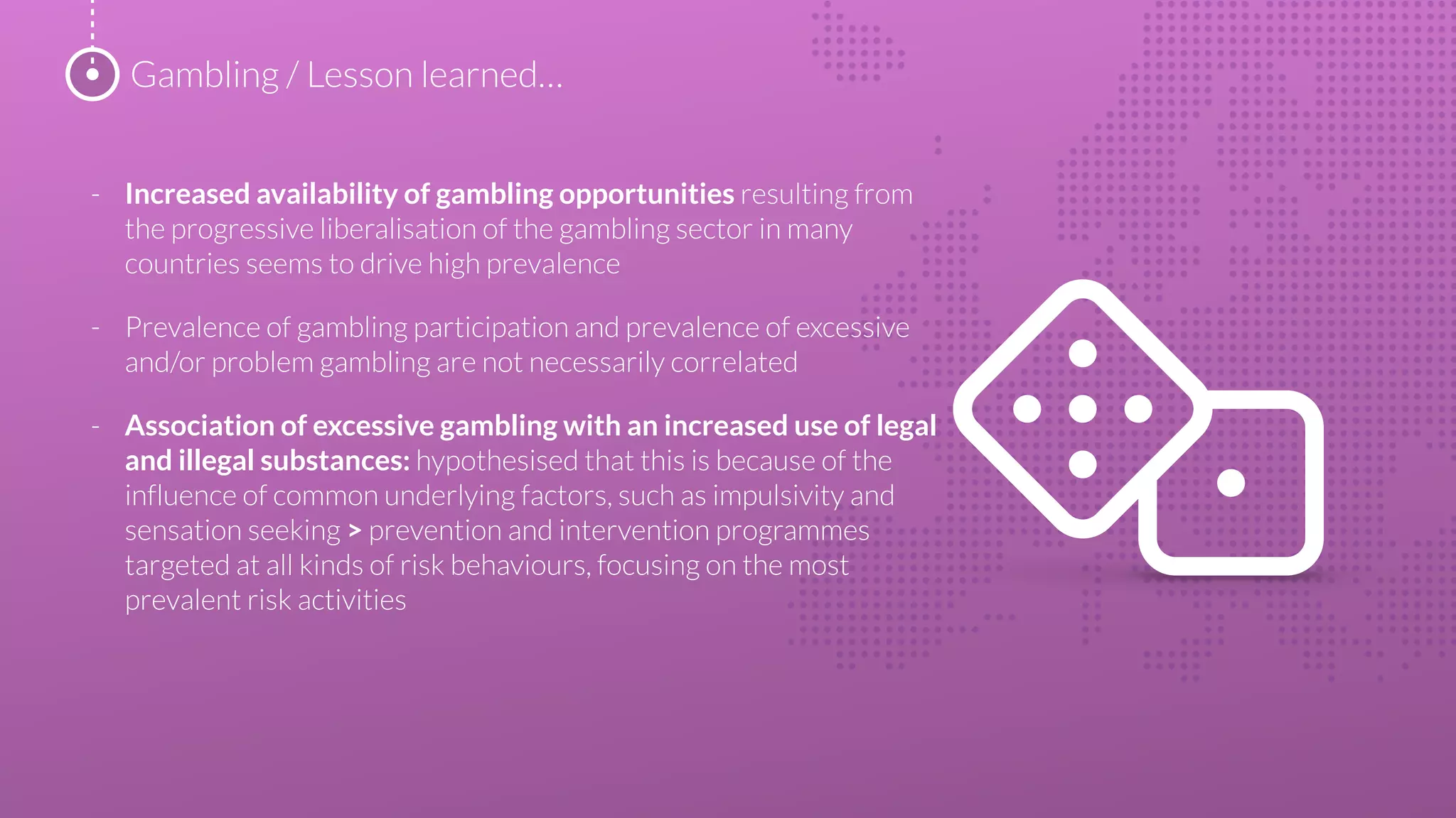 - Increased availability of gambling opportunities resulting from
the progressive liberalisation of the gambling sector in many
countries seems to drive high prevalence
- Prevalence of gambling participation and prevalence of excessive
and/or problem gambling are not necessarily correlated
- Association of excessive gambling with an increased use of legal
and illegal substances: hypothesised that this is because of the
influence of common underlying factors, such as impulsivity and
sensation seeking > prevention and intervention programmes
targeted at all kinds of risk behaviours, focusing on the most
prevalent risk activities
Gambling / Lesson learned…
 