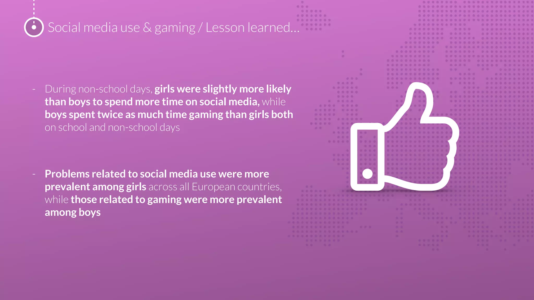 - During non-school days, girls were slightly more likely
than boys to spend more time on social media, while
boys spent twice as much time gaming than girls both
on school and non-school days
- Problems related to social media use were more
prevalent among girls across all European countries,
while those related to gaming were more prevalent
among boys
Social media use & gaming / Lesson learned…
 